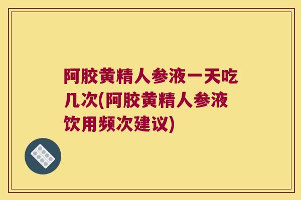 阿胶黄精人参液一天吃几次(阿胶黄精人参液饮用频次建议)