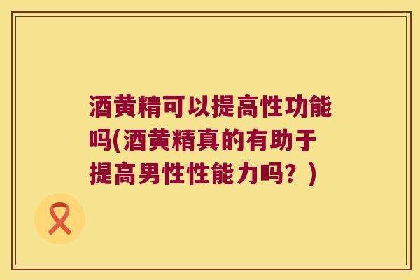 酒黄精可以提高性功能吗(酒黄精真的有助于提高男性性能力吗？)