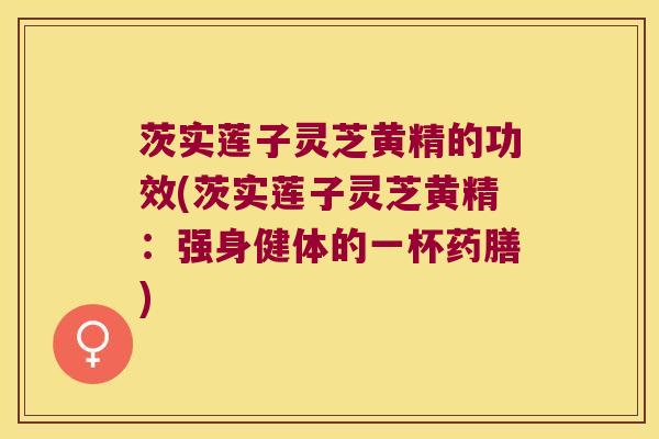 茨实莲子灵芝黄精的功效(茨实莲子灵芝黄精：强身健体的一杯药膳)