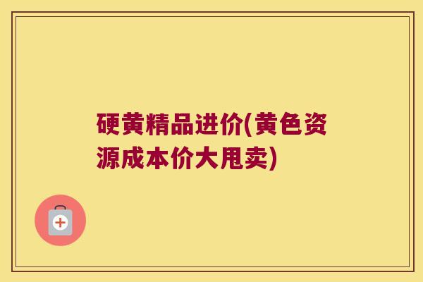 硬黄精品进价(黄色资源成本价大甩卖)