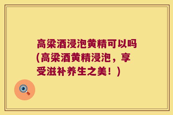 高梁酒浸泡黄精可以吗(高梁酒黄精浸泡，享受滋补养生之美！)
