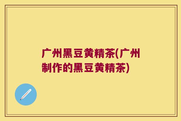 广州黑豆黄精茶(广州制作的黑豆黄精茶)