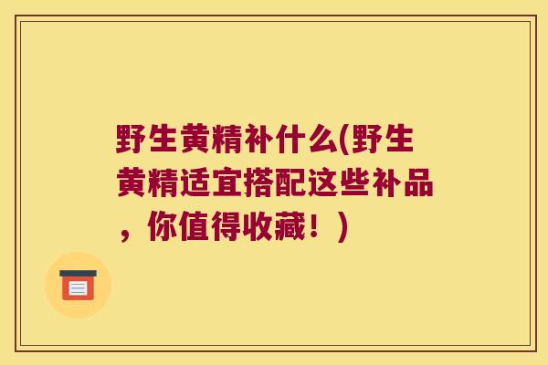 野生黄精补什么(野生黄精适宜搭配这些补品，你值得收藏！)
