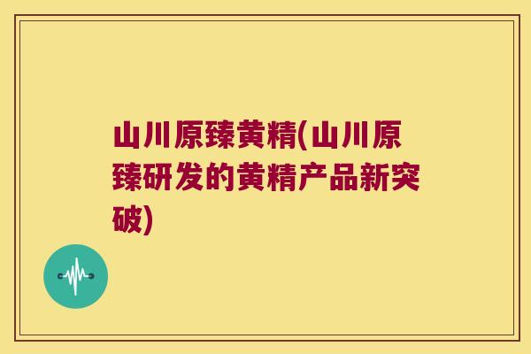 山川原臻黄精(山川原臻研发的黄精产品新突破)