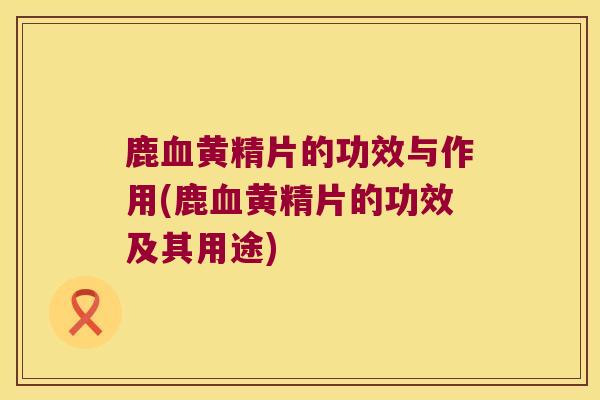 鹿黄精片的功效与作用(鹿黄精片的功效及其用途)