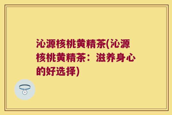 沁源核桃黄精茶(沁源核桃黄精茶:滋养身心的好选择) 沁源核桃黄精茶(沁源核桃黄精茶:滋养身心的好选择)