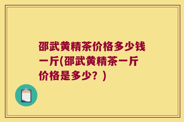 邵武黄精茶价格多少钱一斤(邵武黄精茶一斤价格是多少？)