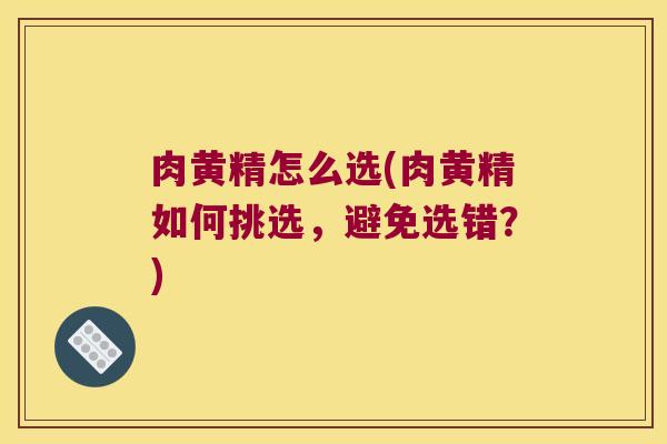 肉黄精怎么选(肉黄精如何挑选，避免选错？)