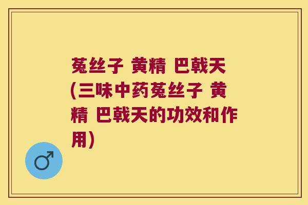 菟丝子 黄精 巴戟天(三味菟丝子 黄精 巴戟天的功效和作用) 菟丝子 黄精 巴戟天(三味菟丝子 黄精 巴戟天的功效和作用)