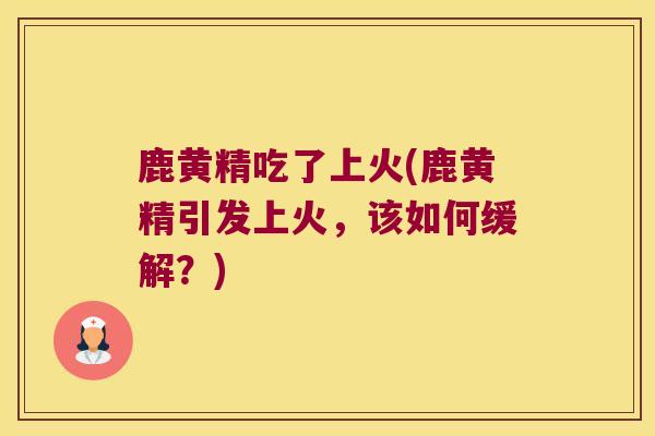 鹿黄精吃了上火(鹿黄精引发上火，该如何缓解？)