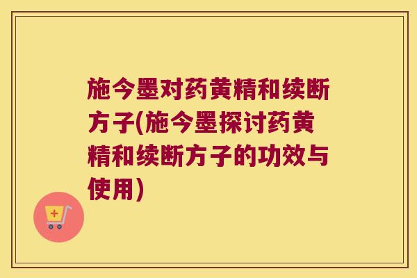 施今墨对药黄精和续断方子(施今墨探讨药黄精和续断方子的功效与使用)