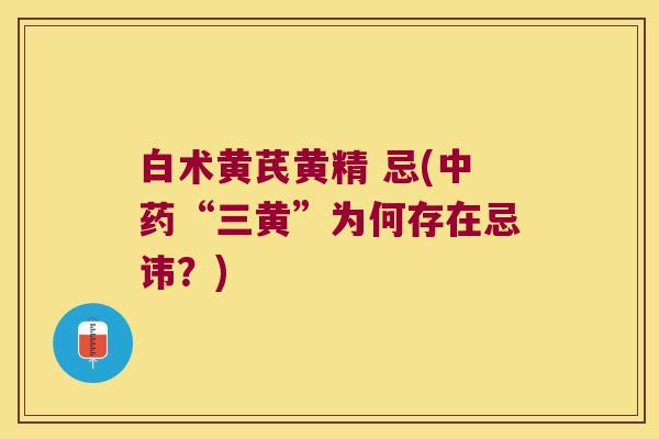 白术黄芪黄精 忌(“三黄”为何存在忌讳？)