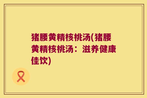 猪腰黄精核桃汤(猪腰黄精核桃汤：滋养健康佳饮)