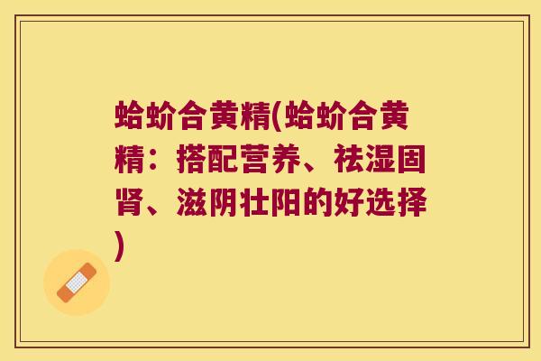 蛤蚧合黄精(蛤蚧合黄精：搭配营养、祛湿固、滋阴壮阳的好选择)