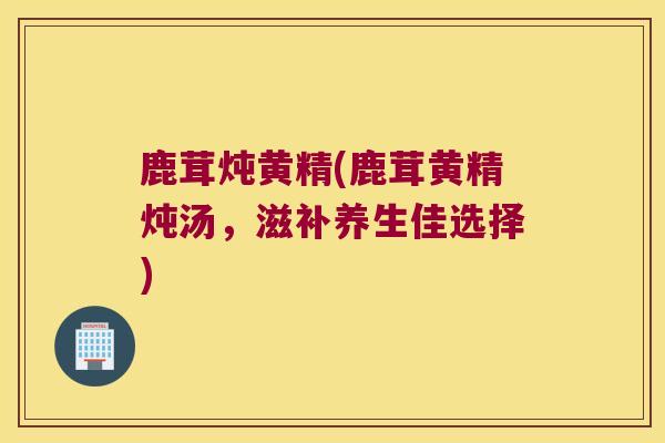 鹿茸炖黄精(鹿茸黄精炖汤，滋补养生佳选择)