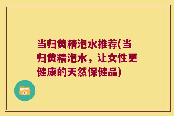当归黄精泡水推荐(当归黄精泡水，让女性更健康的天然保健品)