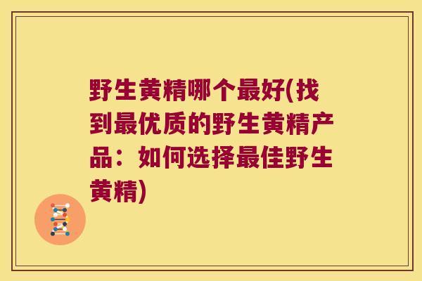 野生黄精哪个好(找到优质的野生黄精产品：如何选择佳野生黄精)