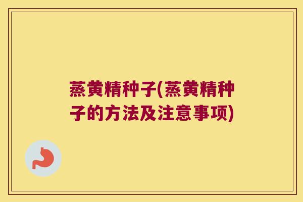 蒸黄精种子(蒸黄精种子的方法及注意事项)