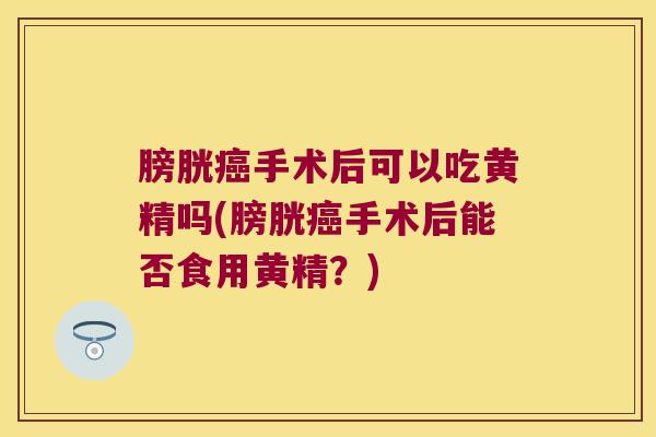 膀胱手术后可以吃黄精吗(膀胱手术后能否食用黄精？)