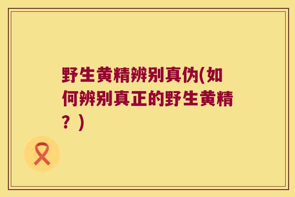 野生黄精辨别真伪(如何辨别真正的野生黄精？)