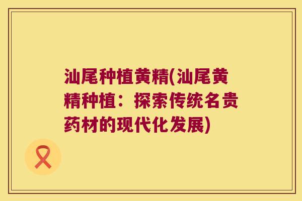汕尾种植黄精(汕尾黄精种植：探索传统名贵药材的现代化发展)