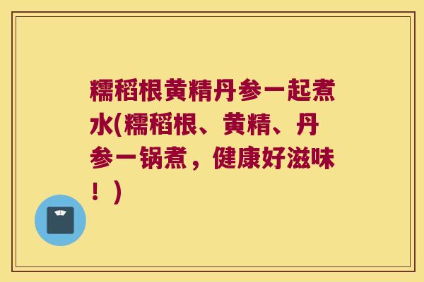 糯稻根黄精丹参一起煮水(糯稻根、黄精、丹参一锅煮，健康好滋味！)