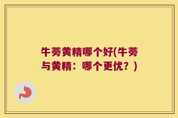 牛蒡黄精哪个好(牛蒡与黄精：哪个更优？)