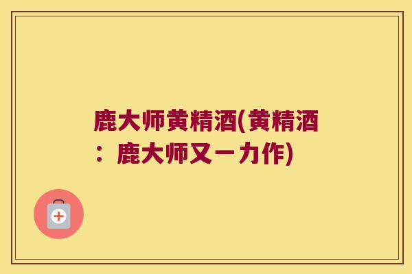 鹿大师黄精酒(黄精酒：鹿大师又一力作)