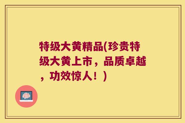 特级大黄精品(珍贵特级大黄上市，品质卓越，功效惊人！)