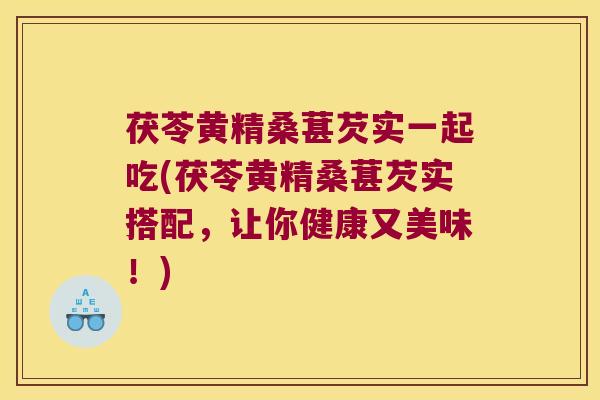 茯苓黄精桑葚芡实一起吃(茯苓黄精桑葚芡实搭配，让你健康又美味！)