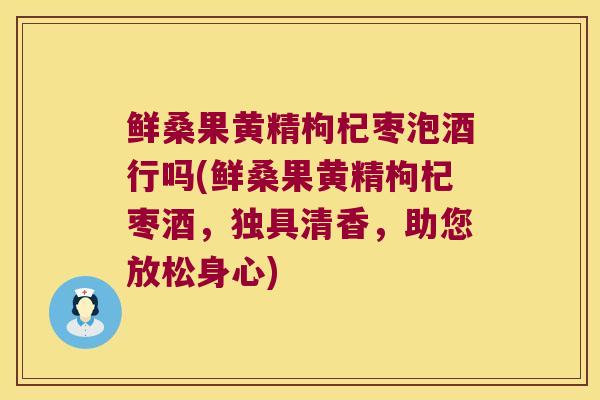 鲜桑果黄精枸杞枣泡酒行吗(鲜桑果黄精枸杞枣酒,独具清香,助您放松身心) 鲜桑果黄精枸杞枣泡酒行吗(鲜桑果黄精枸杞枣酒,独具清香,助您放松身心)