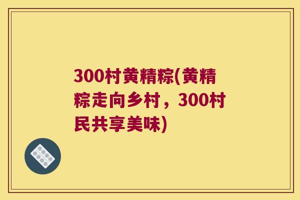 300村黄精粽(黄精粽走向乡村，300村民共享美味)