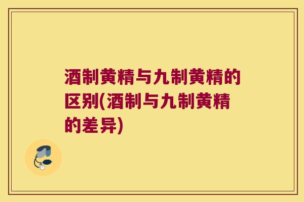 酒制黄精与九制黄精的区别(酒制与九制黄精的差异)