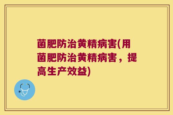 菌肥防黄精害(用菌肥防黄精害，提高生产效益)