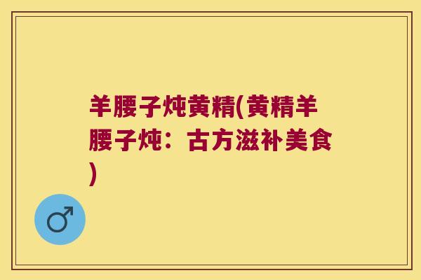 羊腰子炖黄精(黄精羊腰子炖：古方滋补美食)