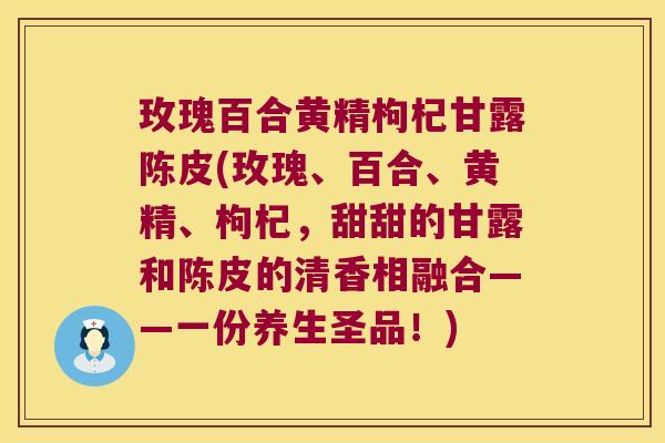 玫瑰百合黄精枸杞甘露陈皮(玫瑰、百合、黄精、枸杞，甜甜的甘露和陈皮的清香相融合——一份养生圣品！)