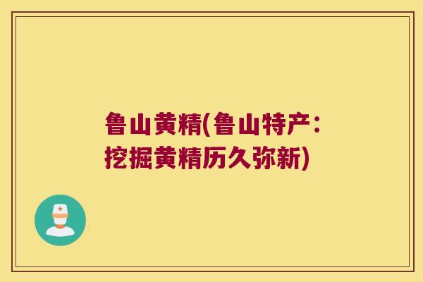 鲁山黄精(鲁山特产:挖掘黄精历久弥新) 鲁山黄精(鲁山特产:挖掘黄精历久弥新)