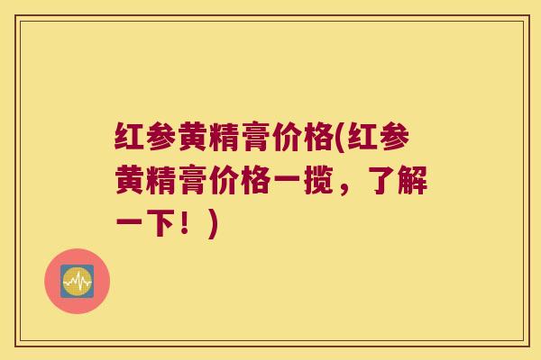 红参黄精膏价格(红参黄精膏价格一揽,了解一下!) 红参黄精膏价格(红参黄精膏价格一揽,了解一下!)