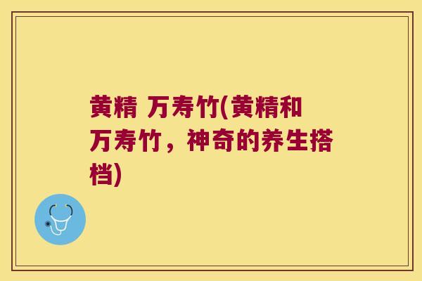 黄精 万寿竹(黄精和万寿竹，神奇的养生搭档)