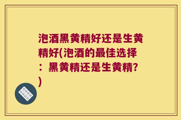 泡酒黑黄精好还是生黄精好(泡酒的佳选择：黑黄精还是生黄精？)