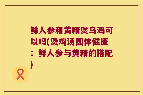 鲜人参和黄精煲乌鸡可以吗(煲鸡汤圆体健康：鲜人参与黄精的搭配)