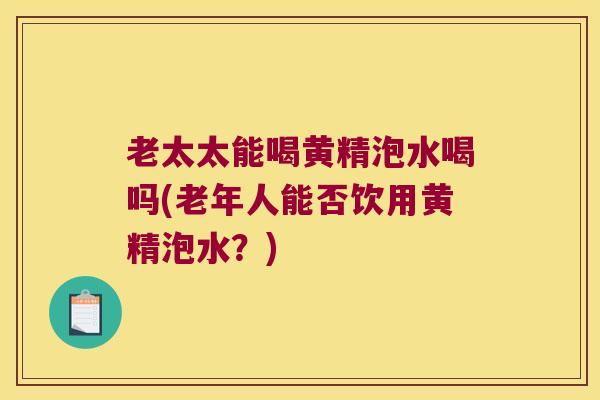 老太太能喝黄精泡水喝吗(老年人能否饮用黄精泡水?) 老太太能喝黄精泡水喝吗(老年人能否饮用黄精泡水?)