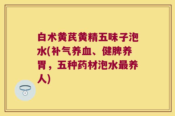白术黄芪黄精五味子泡水(、健脾养胃,五种药材泡水养人) 白术黄芪黄精五味子泡水(、健脾养胃,五种药材泡水养人)