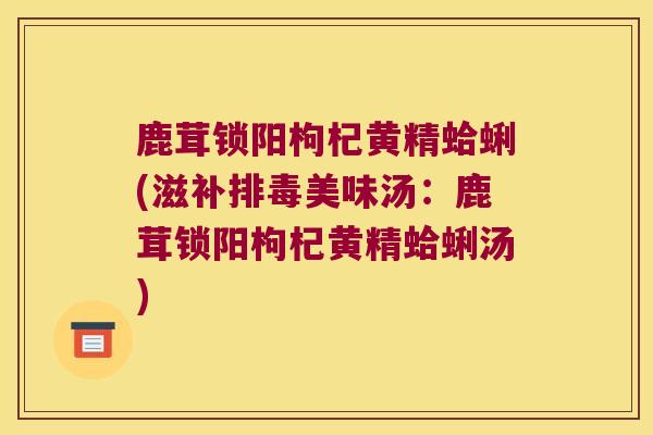鹿茸锁阳枸杞黄精蛤蜊(滋补美味汤:鹿茸锁阳枸杞黄精蛤蜊汤) 鹿茸锁阳枸杞黄精蛤蜊(滋补美味汤:鹿茸锁阳枸杞黄精蛤蜊汤)