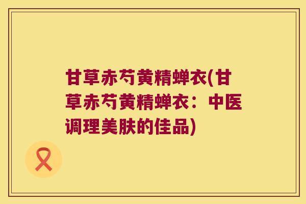 甘草赤芍黄精蝉衣(甘草赤芍黄精蝉衣:中医调理美肤的佳品) 甘草赤芍黄精蝉衣(甘草赤芍黄精蝉衣:中医调理美肤的佳品)