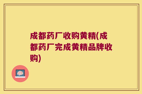 成都药厂收购黄精(成都药厂完成黄精品牌收购) 成都药厂收购黄精(成都药厂完成黄精品牌收购)