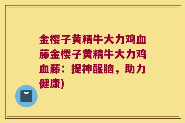 金樱子黄精牛大力鸡藤金樱子黄精牛大力鸡藤:提神醒脑,助力健康) 金樱子黄精牛大力鸡藤金樱子黄精牛大力鸡藤:提神醒脑,助力健康)