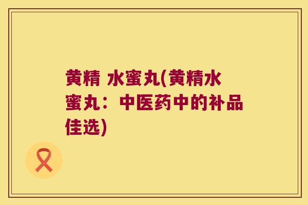 黄精 水蜜丸(黄精水蜜丸:中医药中的补品佳选) 黄精 水蜜丸(黄精水蜜丸:中医药中的补品佳选)