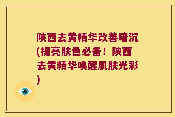 陕西去黄精华改善暗沉(提亮肤色必备！陕西去黄精华唤醒光彩)