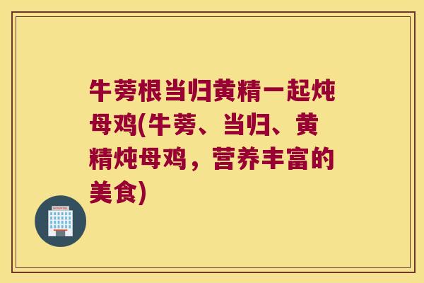 牛蒡根当归黄精一起炖母鸡(牛蒡、当归、黄精炖母鸡，营养丰富的美食)